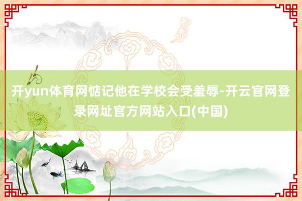 开yun体育网惦记他在学校会受羞辱-开云官网登录网址官方网站入口(中国)