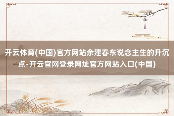 开云体育(中国)官方网站余建春东说念主生的升沉点-开云官网登录网址官方网站入口(中国)