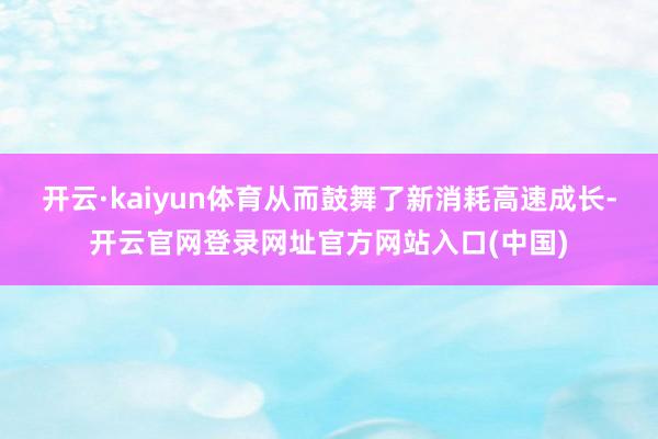 开云·kaiyun体育从而鼓舞了新消耗高速成长-开云官网登录网址官方网站入口(中国)