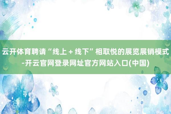 云开体育聘请“线上＋线下”相取悦的展览展销模式-开云官网登录网址官方网站入口(中国)