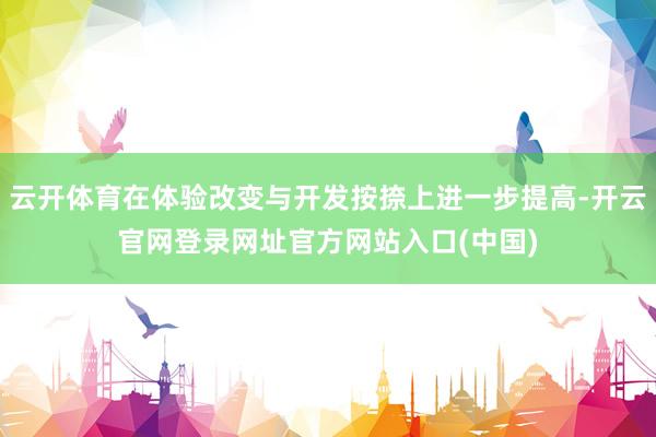 云开体育在体验改变与开发按捺上进一步提高-开云官网登录网址官方网站入口(中国)