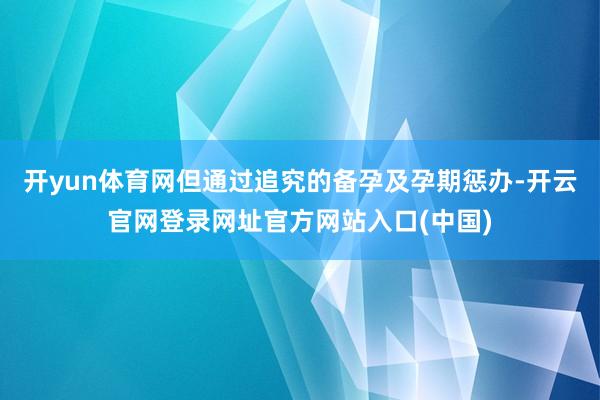 开yun体育网但通过追究的备孕及孕期惩办-开云官网登录网址官方网站入口(中国)