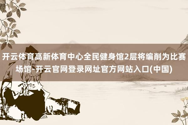 开云体育高新体育中心全民健身馆2层将编削为比赛场馆-开云官网登录网址官方网站入口(中国)