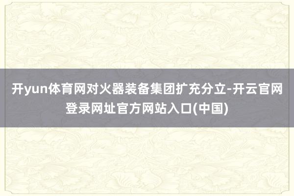 开yun体育网对火器装备集团扩充分立-开云官网登录网址官方网站入口(中国)