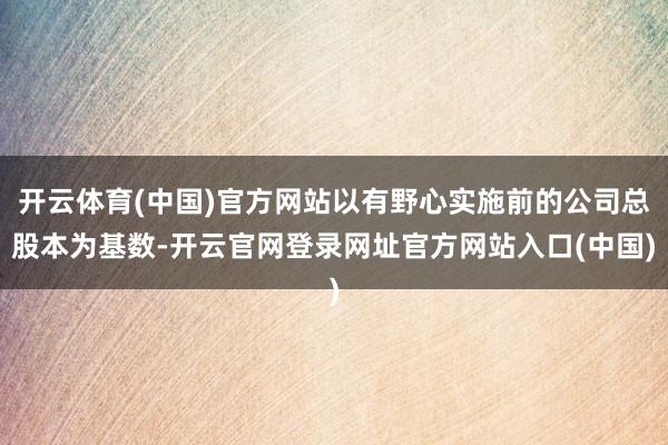 开云体育(中国)官方网站以有野心实施前的公司总股本为基数-开云官网登录网址官方网站入口(中国)