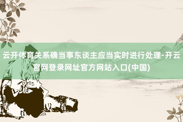 云开体育关系确当事东谈主应当实时进行处理-开云官网登录网址官方网站入口(中国)