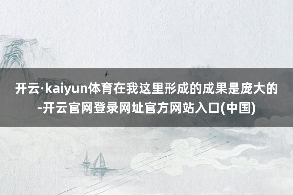 开云·kaiyun体育在我这里形成的成果是庞大的-开云官网登录网址官方网站入口(中国)