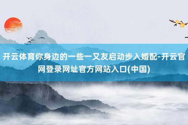 开云体育你身边的一些一又友启动步入婚配-开云官网登录网址官方网站入口(中国)