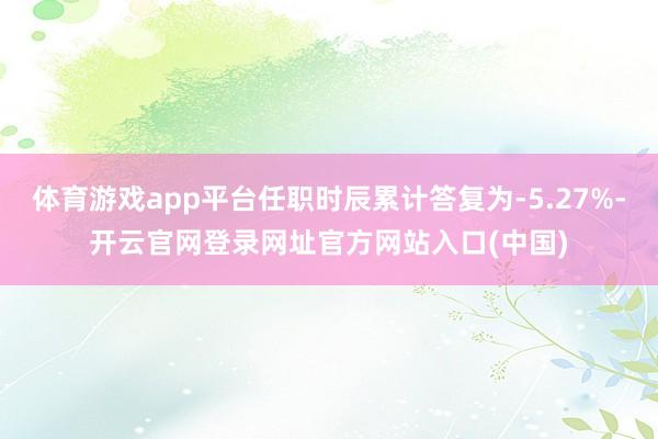体育游戏app平台任职时辰累计答复为-5.27%-开云官网登录网址官方网站入口(中国)