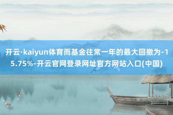 开云·kaiyun体育而基金往常一年的最大回撤为-15.75%-开云官网登录网址官方网站入口(中国)