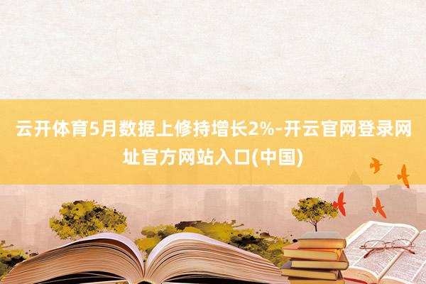 云开体育5月数据上修持增长2%-开云官网登录网址官方网站入口(中国)