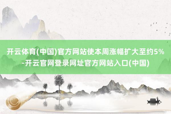 开云体育(中国)官方网站使本周涨幅扩大至约5%-开云官网登录网址官方网站入口(中国)