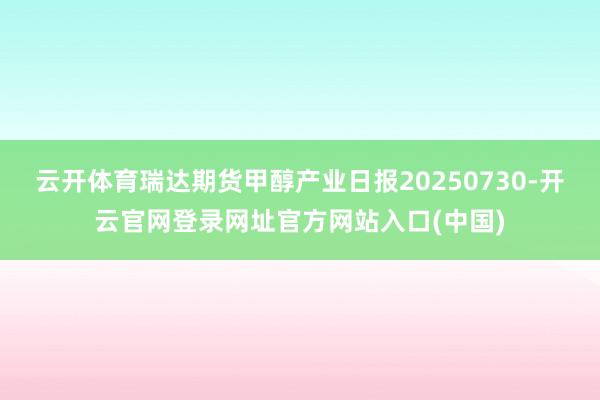 云开体育瑞达期货甲醇产业日报20250730-开云官网登录网址官方网站入口(中国)