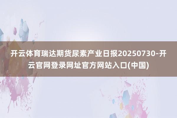 开云体育瑞达期货尿素产业日报20250730-开云官网登录网址官方网站入口(中国)