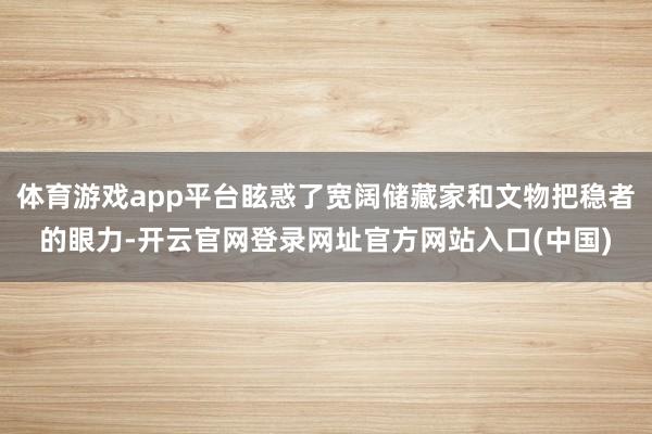 体育游戏app平台眩惑了宽阔储藏家和文物把稳者的眼力-开云官网登录网址官方网站入口(中国)