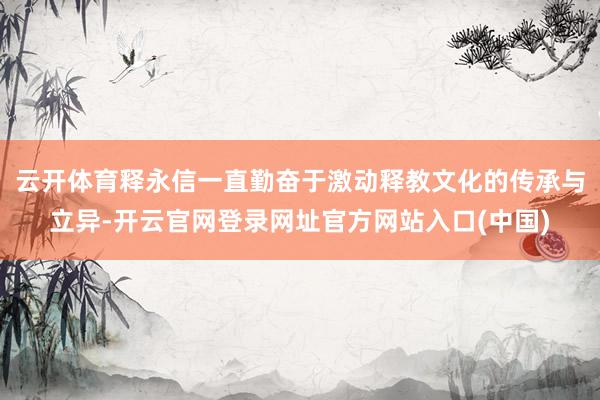 云开体育释永信一直勤奋于激动释教文化的传承与立异-开云官网登录网址官方网站入口(中国)