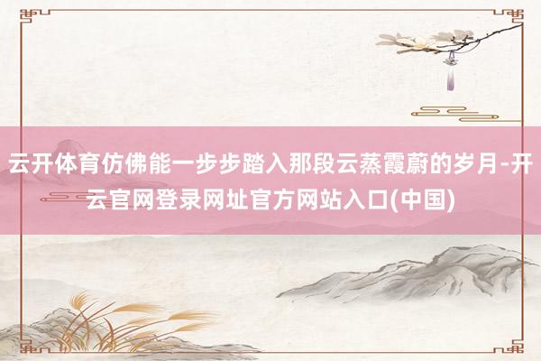 云开体育仿佛能一步步踏入那段云蒸霞蔚的岁月-开云官网登录网址官方网站入口(中国)