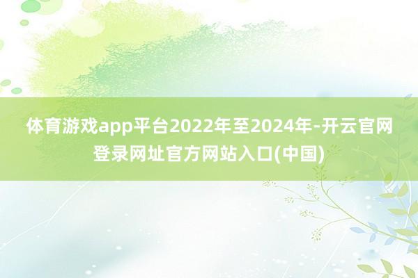 体育游戏app平台2022年至2024年-开云官网登录网址官方网站入口(中国)
