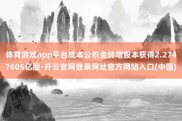体育游戏app平台成本公积金转增股本获得2.2747605亿股-开云官网登录网址官方网站入口(中国)
