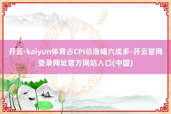 开云·kaiyun体育占CPI总涨幅六成多-开云官网登录网址官方网站入口(中国)
