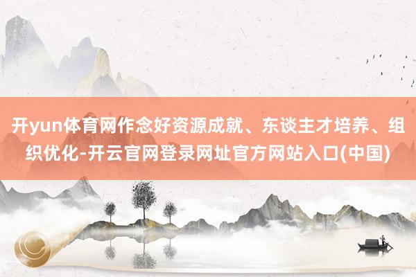 开yun体育网作念好资源成就、东谈主才培养、组织优化-开云官网登录网址官方网站入口(中国)