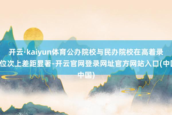 开云·kaiyun体育公办院校与民办院校在高着录取位次上差距显著-开云官网登录网址官方网站入口(中国)