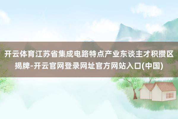 开云体育江苏省集成电路特点产业东谈主才积攒区揭牌-开云官网登录网址官方网站入口(中国)