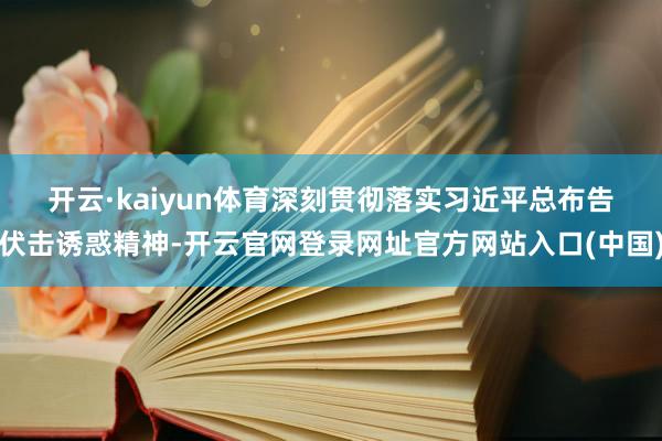 开云·kaiyun体育 深刻贯彻落实习近平总布告伏击诱惑精神-开云官网登录网址官方网站入口(中国)