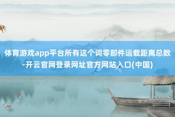 体育游戏app平台所有这个词零部件运载距离总数-开云官网登录网址官方网站入口(中国)