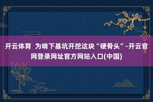 开云体育 为啃下基坑开挖这块“硬骨头”-开云官网登录网址官方网站入口(中国)