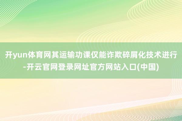 开yun体育网其运输功课仅能诈欺碎屑化技术进行-开云官网登录网址官方网站入口(中国)