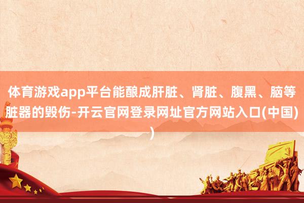 体育游戏app平台能酿成肝脏、肾脏、腹黑、脑等脏器的毁伤-开云官网登录网址官方网站入口(中国)