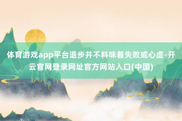 体育游戏app平台退步并不料味着失败或心虚-开云官网登录网址官方网站入口(中国)