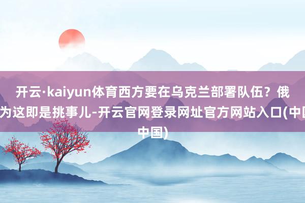开云·kaiyun体育西方要在乌克兰部署队伍？俄以为这即是挑事儿-开云官网登录网址官方网站入口(中国)