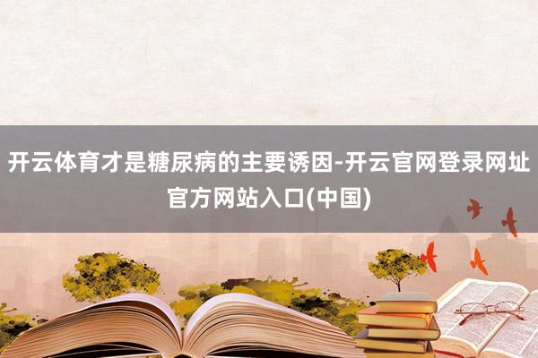 开云体育才是糖尿病的主要诱因-开云官网登录网址官方网站入口(中国)