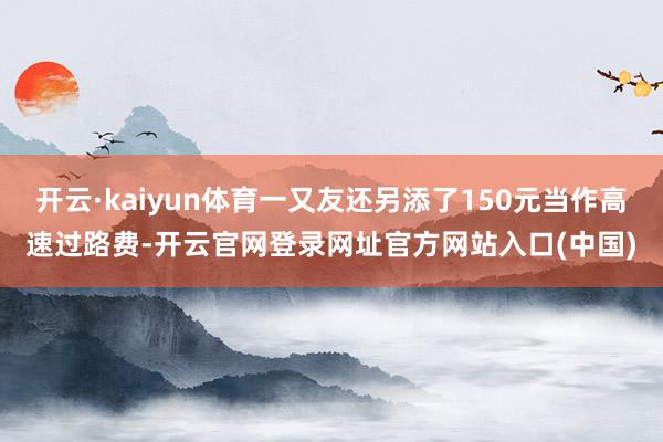 开云·kaiyun体育一又友还另添了150元当作高速过路费-开云官网登录网址官方网站入口(中国)