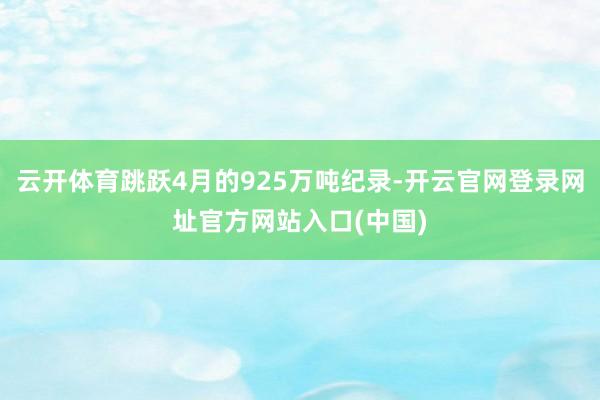 云开体育跳跃4月的925万吨纪录-开云官网登录网址官方网站入口(中国)
