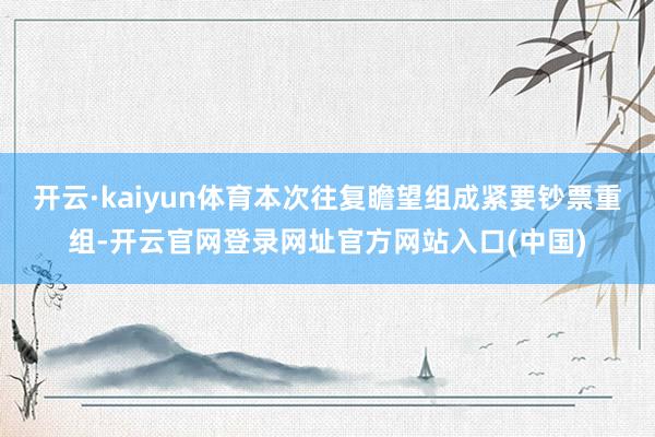 开云·kaiyun体育本次往复瞻望组成紧要钞票重组-开云官网登录网址官方网站入口(中国)