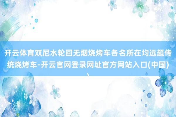 开云体育双尼水轮回无烟烧烤车各名所在均远超传统烧烤车-开云官网登录网址官方网站入口(中国)
