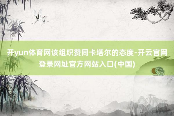 开yun体育网该组织赞同卡塔尔的态度-开云官网登录网址官方网站入口(中国)