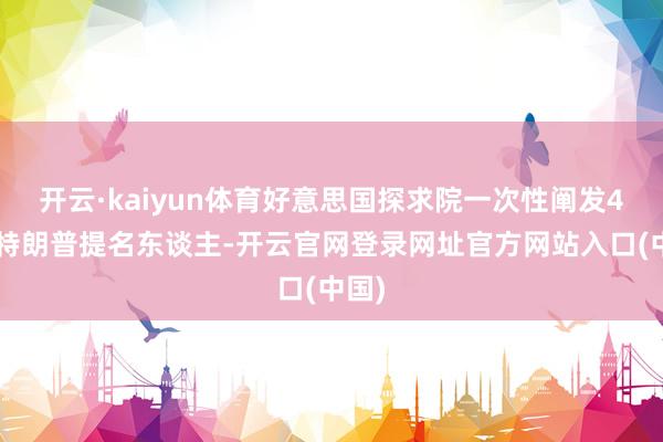 开云·kaiyun体育好意思国探求院一次性阐发48名特朗普提名东谈主-开云官网登录网址官方网站入口(中国)