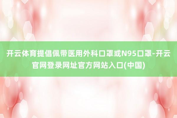 开云体育提倡佩带医用外科口罩或N95口罩-开云官网登录网址官方网站入口(中国)