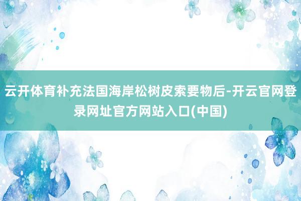 云开体育补充法国海岸松树皮索要物后-开云官网登录网址官方网站入口(中国)