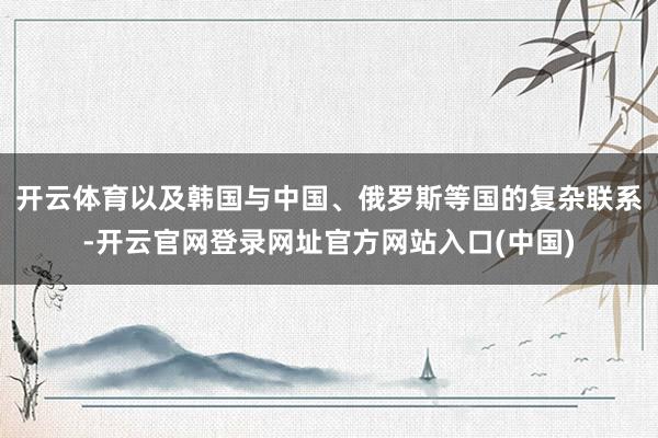 开云体育以及韩国与中国、俄罗斯等国的复杂联系-开云官网登录网址官方网站入口(中国)