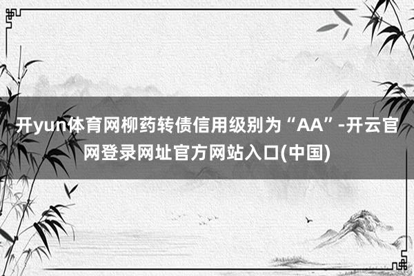 开yun体育网柳药转债信用级别为“AA”-开云官网登录网址官方网站入口(中国)