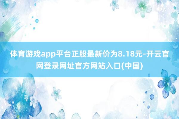 体育游戏app平台正股最新价为8.18元-开云官网登录网址官方网站入口(中国)