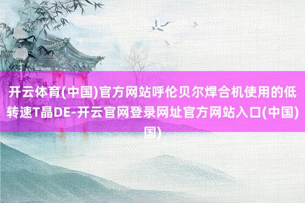 开云体育(中国)官方网站呼伦贝尔焊合机使用的低转速T晶DE-开云官网登录网址官方网站入口(中国)