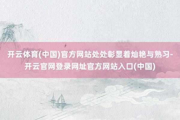 开云体育(中国)官方网站处处彰显着灿艳与熟习-开云官网登录网址官方网站入口(中国)