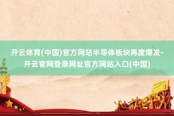 开云体育(中国)官方网站　　半导体板块再度爆发-开云官网登录网址官方网站入口(中国)