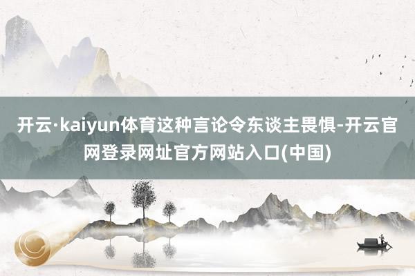 开云·kaiyun体育这种言论令东谈主畏惧-开云官网登录网址官方网站入口(中国)